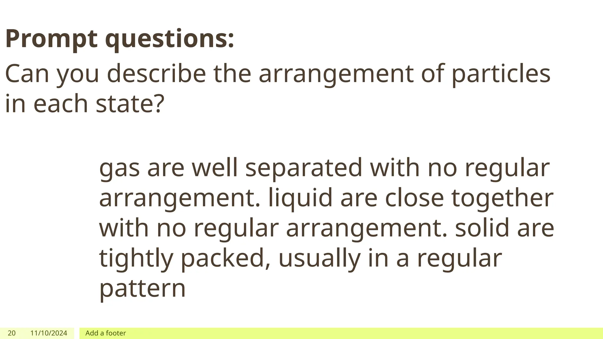 20 11/10/2024 Add a footer
Prompt questions:
Can you describe the arrangement of particles
in each state?
gas are well separated with no regular
arrangement. liquid are close together
with no regular arrangement. solid are
tightly packed, usually in a regular
pattern
 