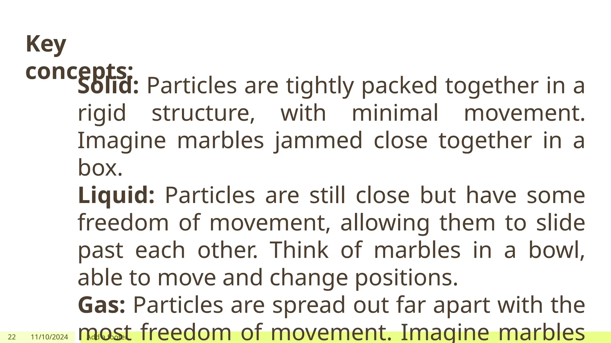 22 11/10/2024 Add a footer
Key
concepts:
Solid: Particles are tightly packed together in a
rigid structure, with minimal movement.
Imagine marbles jammed close together in a
box.
Liquid: Particles are still close but have some
freedom of movement, allowing them to slide
past each other. Think of marbles in a bowl,
able to move and change positions.
Gas: Particles are spread out far apart with the
most freedom of movement. Imagine marbles
 