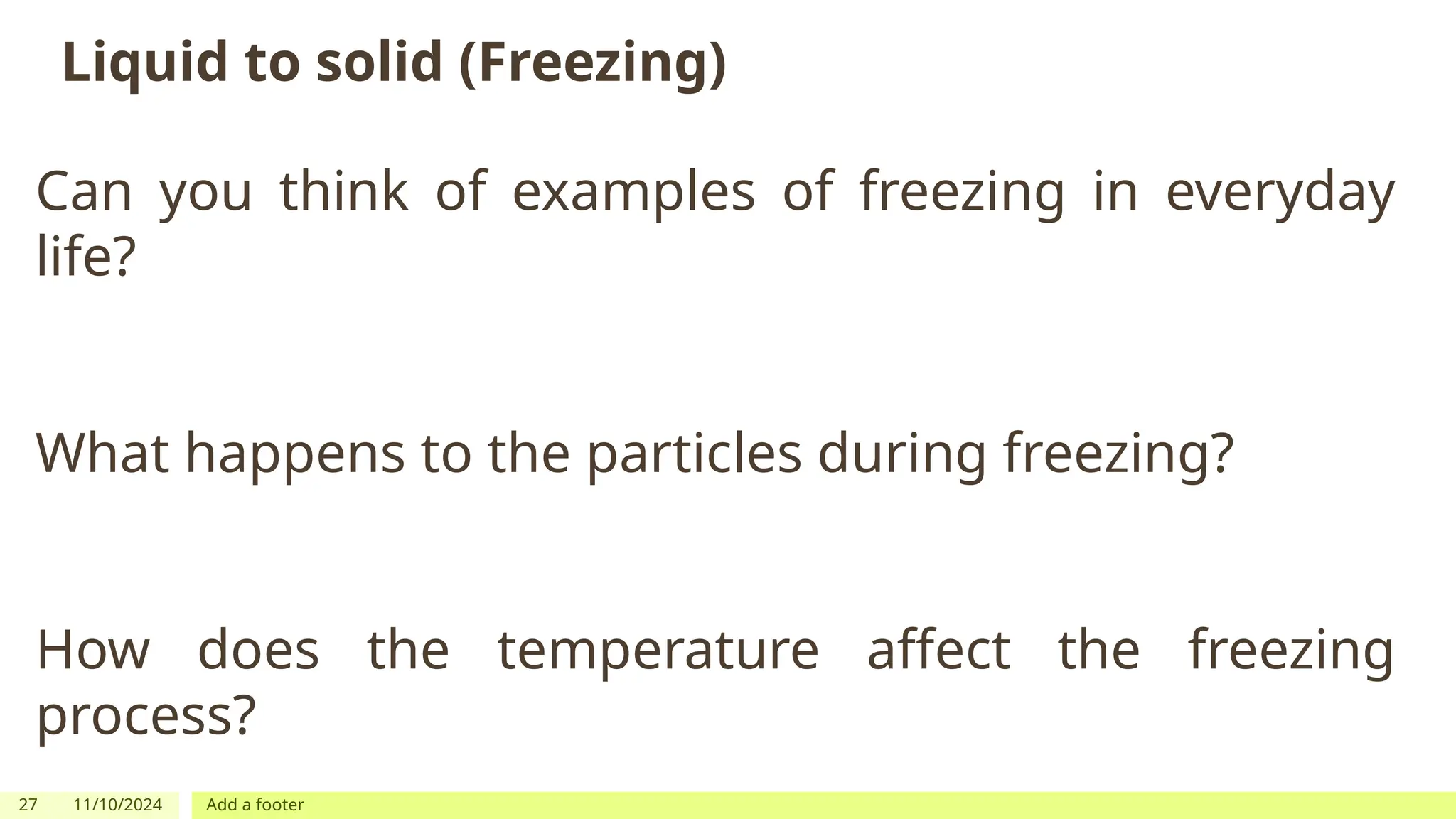 27 11/10/2024 Add a footer
Liquid to solid (Freezing)
Can you think of examples of freezing in everyday
life?
What happens to the particles during freezing?
How does the temperature affect the freezing
process?
 