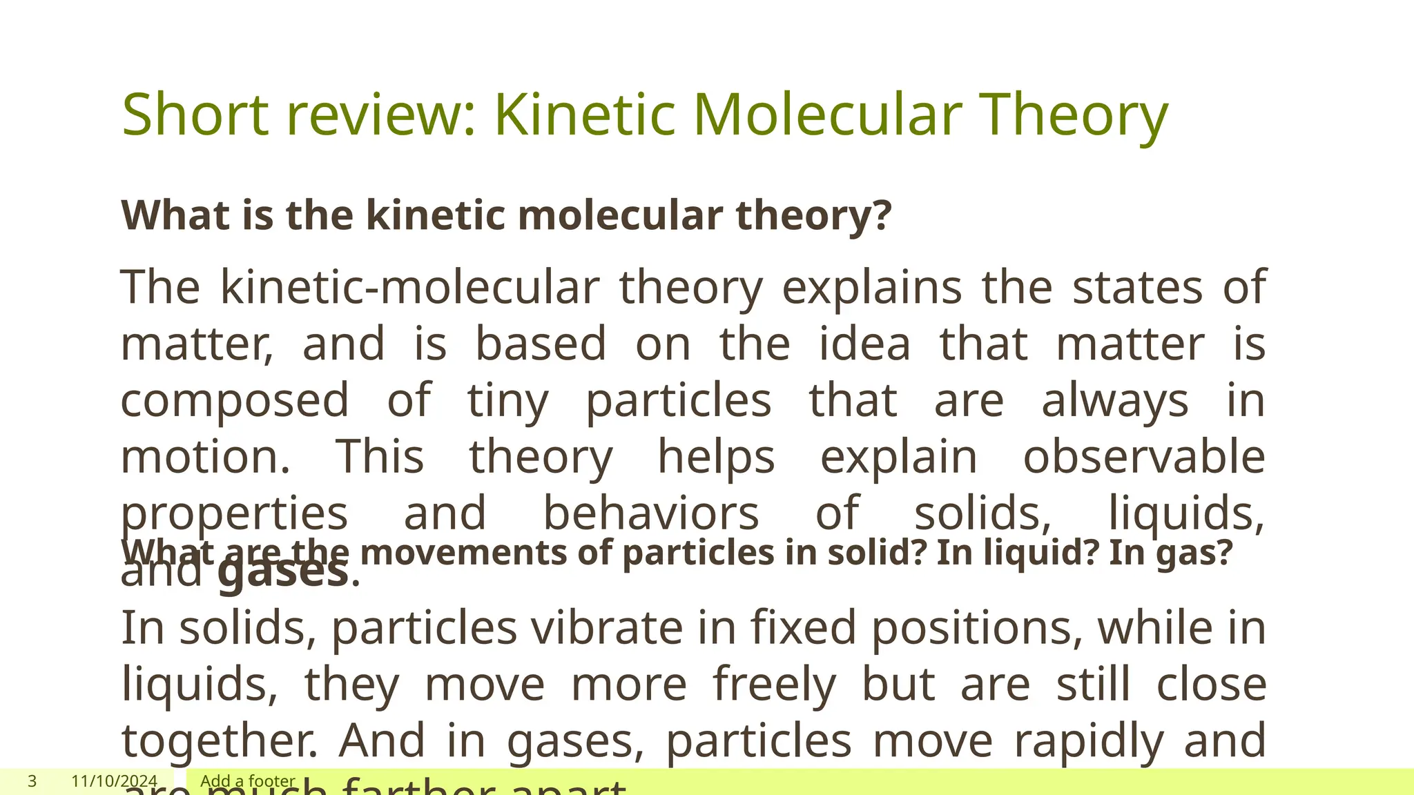 3 11/10/2024 Add a footer
Short review: Kinetic Molecular Theory
What is the kinetic molecular theory?
The kinetic-molecular theory explains the states of
matter, and is based on the idea that matter is
composed of tiny particles that are always in
motion. This theory helps explain observable
properties and behaviors of solids, liquids,
and gases.
What are the movements of particles in solid? In liquid? In gas?
In solids, particles vibrate in fixed positions, while in
liquids, they move more freely but are still close
together. And in gases, particles move rapidly and
 