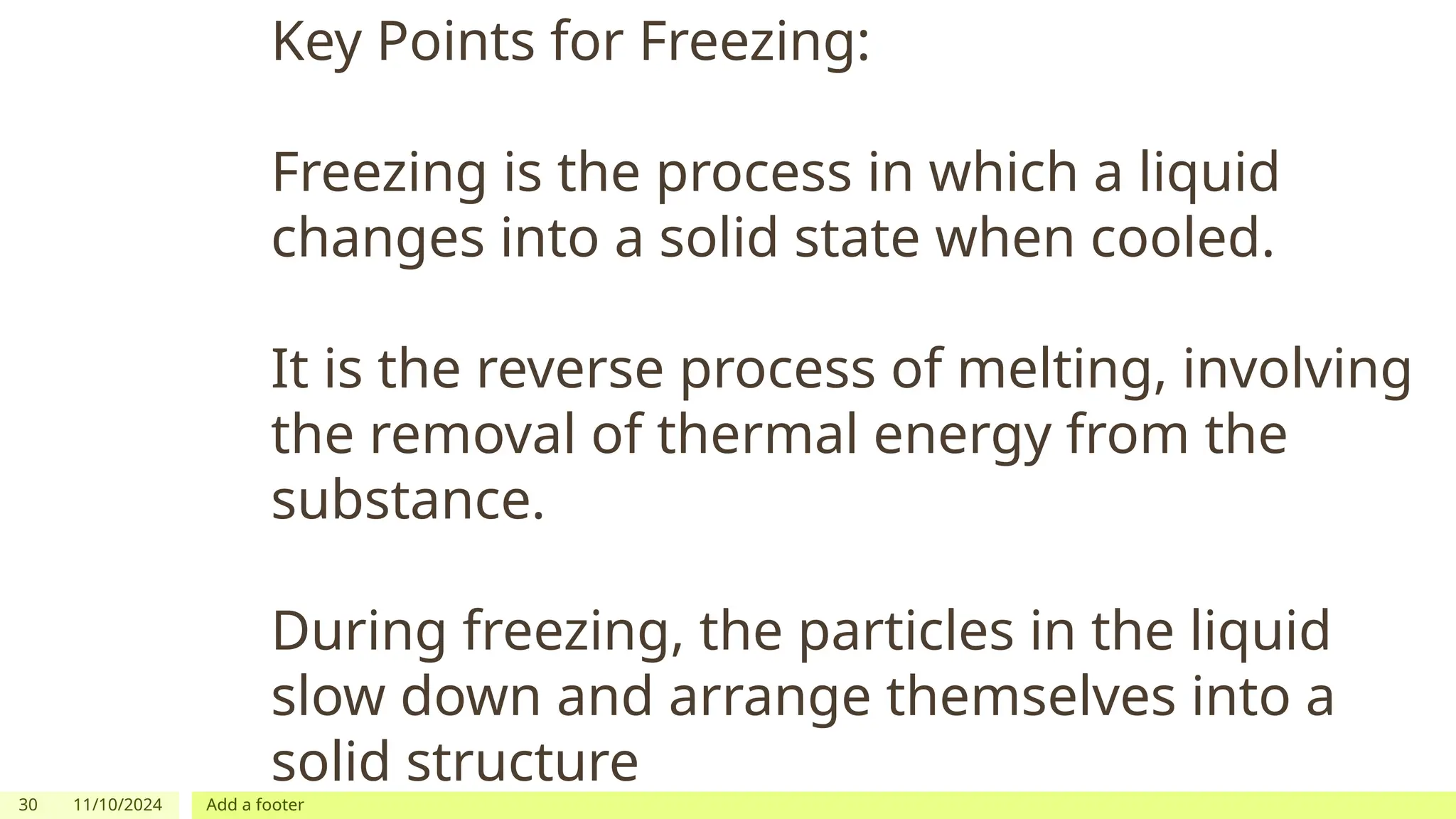 30 11/10/2024 Add a footer
Key Points for Freezing:
Freezing is the process in which a liquid
changes into a solid state when cooled.
It is the reverse process of melting, involving
the removal of thermal energy from the
substance.
During freezing, the particles in the liquid
slow down and arrange themselves into a
solid structure
 