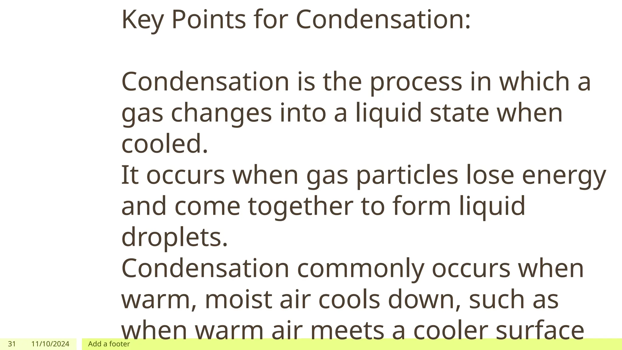 31 11/10/2024 Add a footer
Key Points for Condensation:
Condensation is the process in which a
gas changes into a liquid state when
cooled.
It occurs when gas particles lose energy
and come together to form liquid
droplets.
Condensation commonly occurs when
warm, moist air cools down, such as
when warm air meets a cooler surface
 