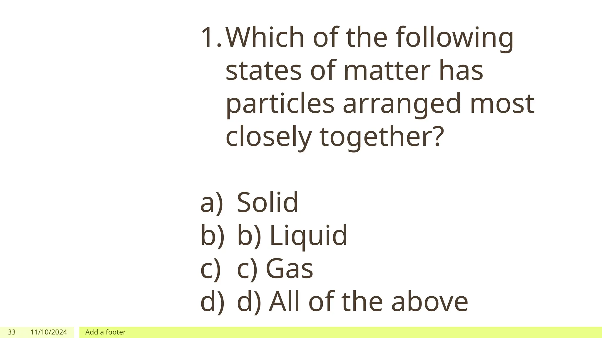 33 11/10/2024 Add a footer
1.Which of the following
states of matter has
particles arranged most
closely together?
a) Solid
b) b) Liquid
c) c) Gas
d) d) All of the above
 
