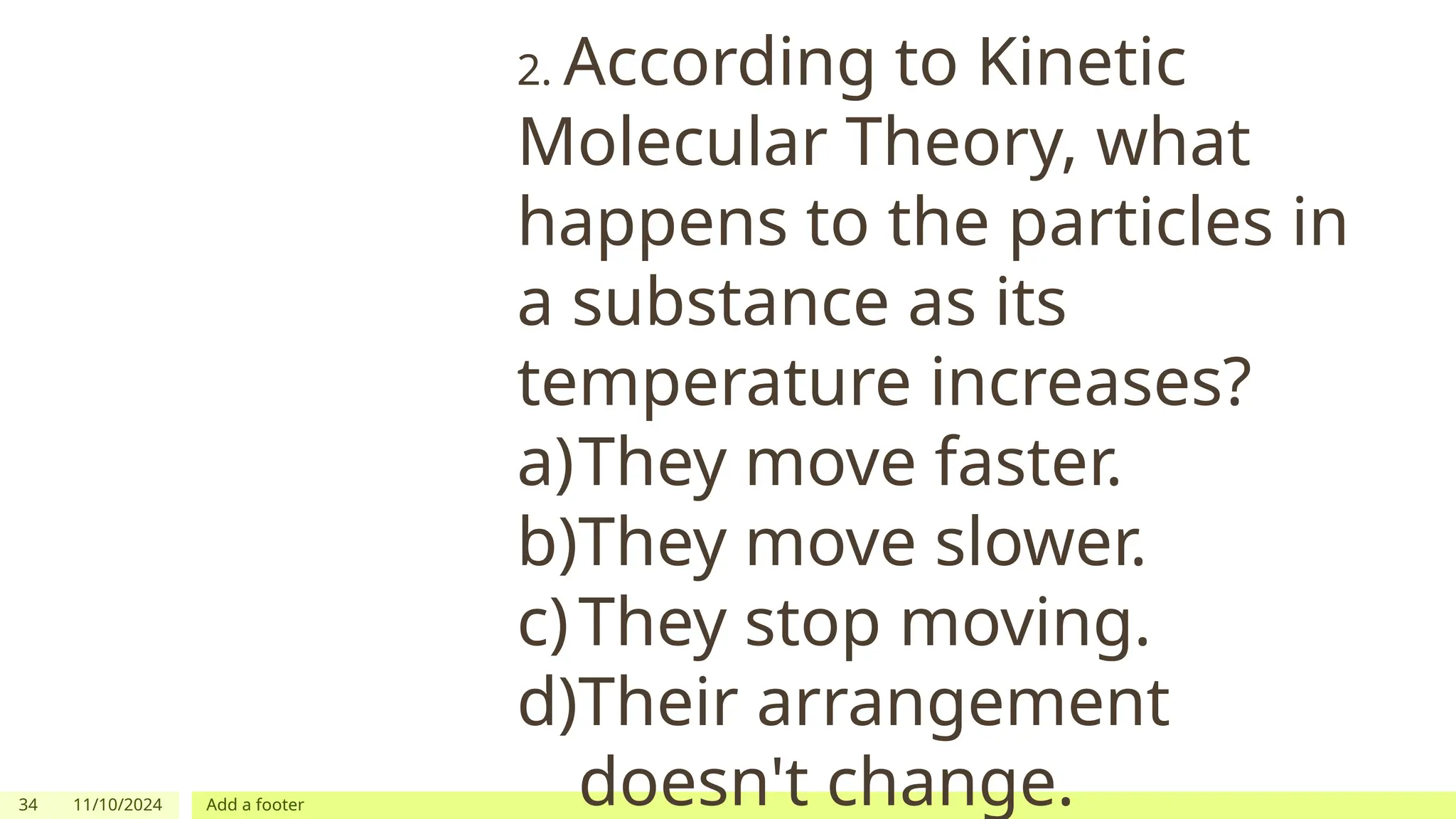 34 11/10/2024 Add a footer
2. According to Kinetic
Molecular Theory, what
happens to the particles in
a substance as its
temperature increases?
a)They move faster.
b)They move slower.
c)They stop moving.
d)Their arrangement
doesn't change.
 