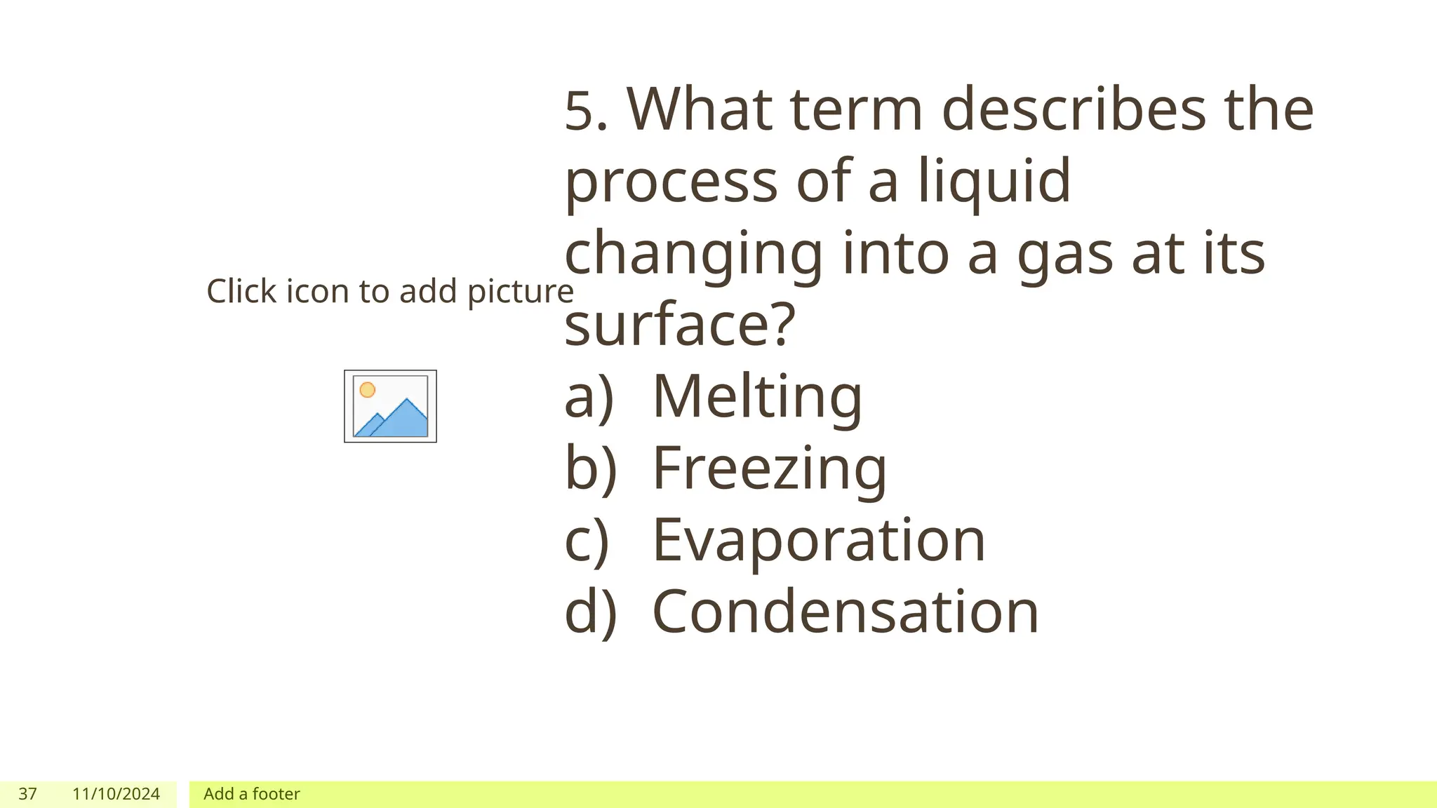 37 11/10/2024 Add a footer
Click icon to add picture
5. What term describes the
process of a liquid
changing into a gas at its
surface?
a) Melting
b) Freezing
c) Evaporation
d) Condensation
 