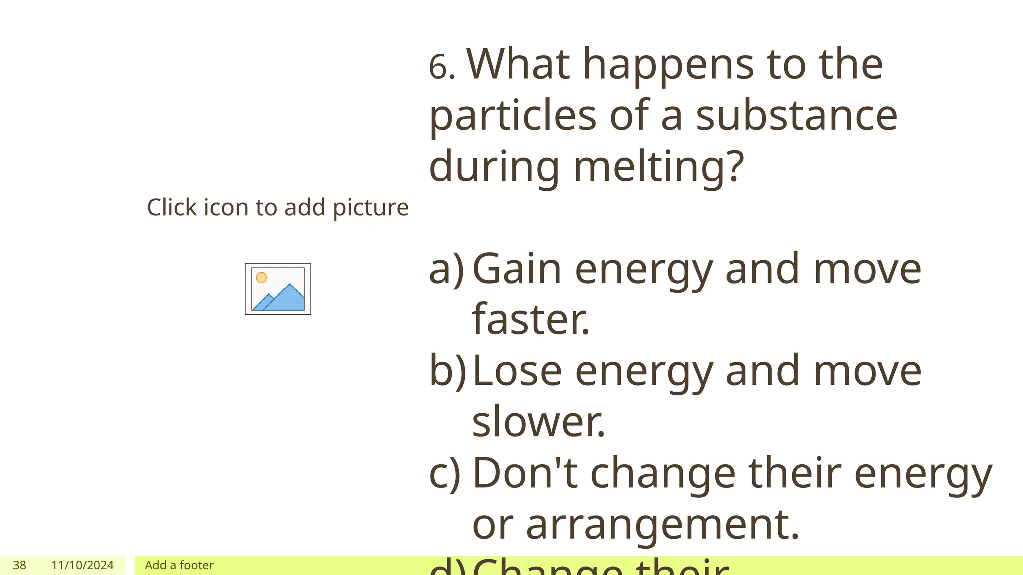 38 11/10/2024 Add a footer
Click icon to add picture
6. What happens to the
particles of a substance
during melting?
a) Gain energy and move
faster.
b)Lose energy and move
slower.
c) Don't change their energy
or arrangement.
 