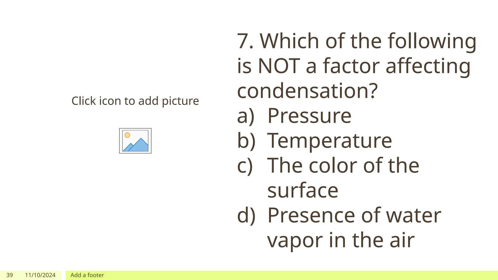 39 11/10/2024 Add a footer
Click icon to add picture
7. Which of the following
is NOT a factor affecting
condensation?
a) Pressure
b) Temperature
c) The color of the
surface
d) Presence of water
vapor in the air
 