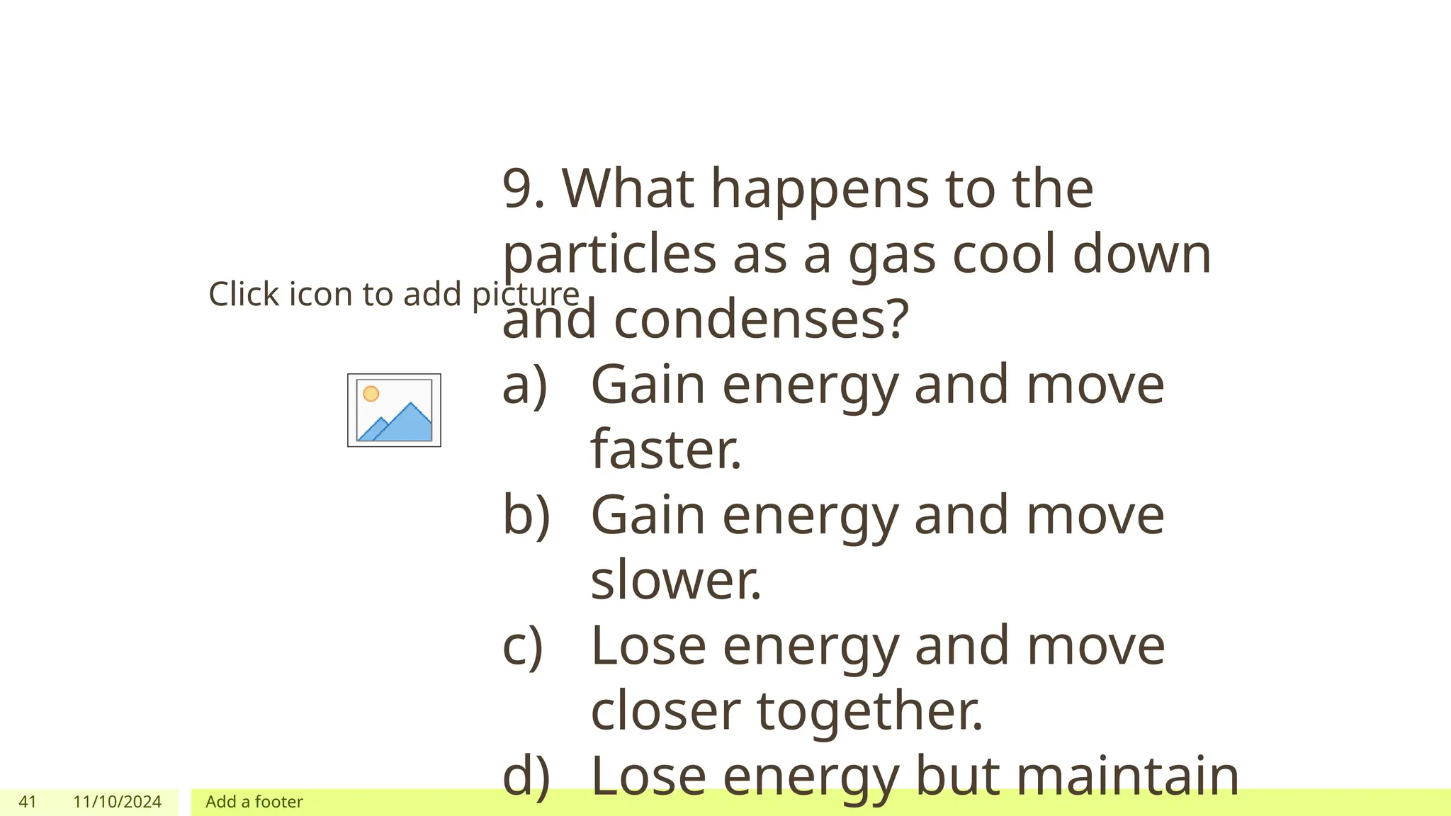 41 11/10/2024 Add a footer
Click icon to add picture
9. What happens to the
particles as a gas cool down
and condenses?
a) Gain energy and move
faster.
b) Gain energy and move
slower.
c) Lose energy and move
closer together.
d) Lose energy but maintain
 