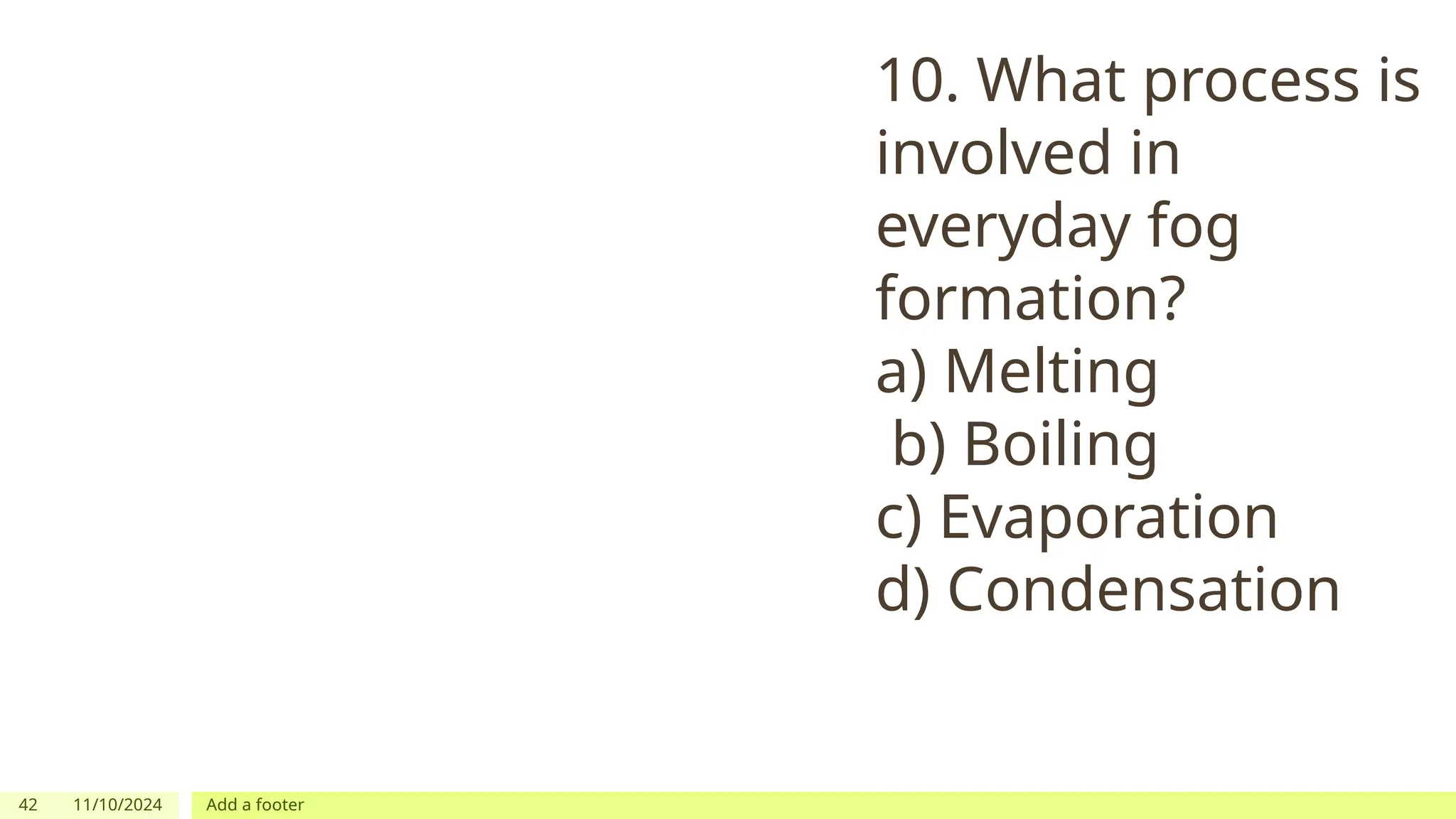 42 11/10/2024 Add a footer
10. What process is
involved in
everyday fog
formation?
a) Melting
b) Boiling
c) Evaporation
d) Condensation
 