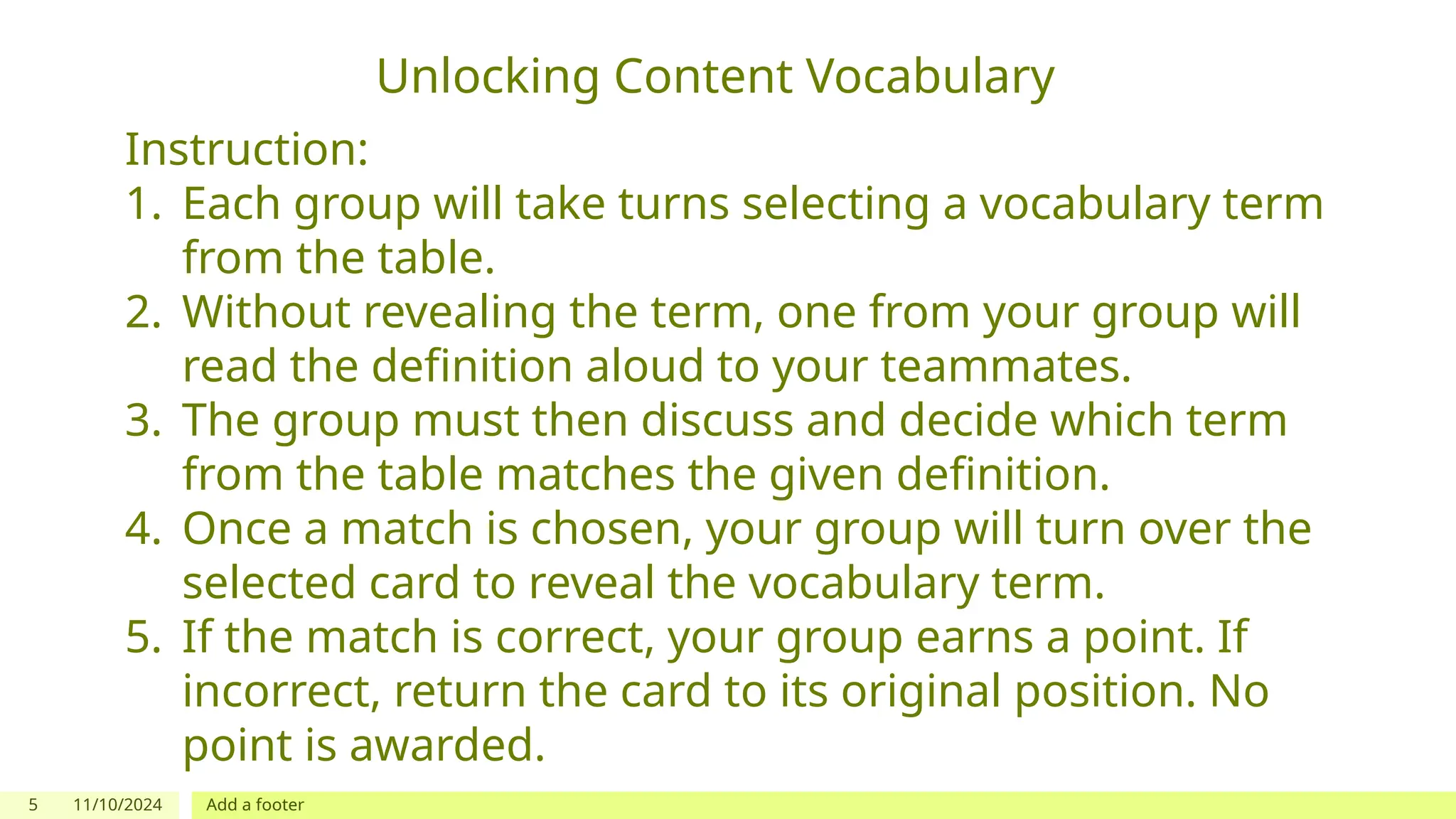 5 11/10/2024 Add a footer
Unlocking Content Vocabulary
Instruction:
1. Each group will take turns selecting a vocabulary term
from the table.
2. Without revealing the term, one from your group will
read the definition aloud to your teammates.
3. The group must then discuss and decide which term
from the table matches the given definition.
4. Once a match is chosen, your group will turn over the
selected card to reveal the vocabulary term.
5. If the match is correct, your group earns a point. If
incorrect, return the card to its original position. No
point is awarded.
 