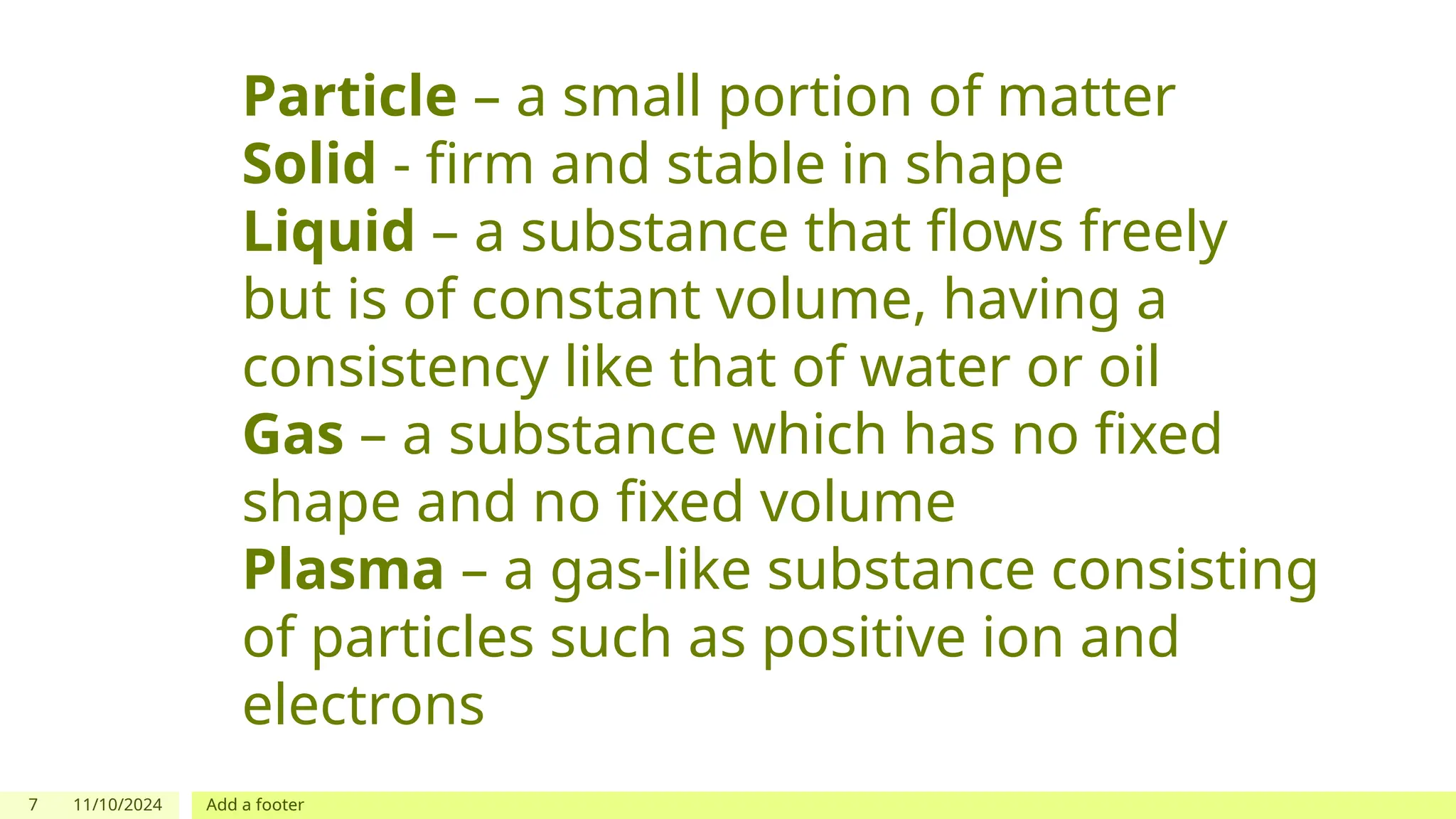 7 11/10/2024 Add a footer
Particle – a small portion of matter
Solid - firm and stable in shape
Liquid – a substance that flows freely
but is of constant volume, having a
consistency like that of water or oil
Gas – a substance which has no fixed
shape and no fixed volume
Plasma – a gas-like substance consisting
of particles such as positive ion and
electrons
 