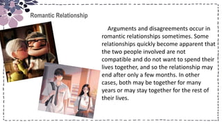 Title
Romantic Relationship
Arguments and disagreements occur in
romantic relationships sometimes. Some
relationships quickly become apparent that
the two people involved are not
compatible and do not want to spend their
lives together, and so the relationship may
end after only a few months. In other
cases, both may be together for many
years or may stay together for the rest of
their lives.
 