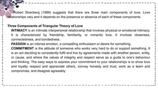 Title
Robert Strenberg (1988) suggests that there are three main components of love. Love
relationships vary and it depends on the presence or absence of each of these components.
Three Components of Triangular Theory of Love
INTIMACY is an intimate interpersonal relationship that involves physical or emotional intimacy.
It is characterized by friendship, familiarity, or romantic love. It involves closeness,
connectedness, and bondedness.
PASSION is an intense emotion, a compelling enthusiasm or desire for something.
COMMITMENT is the attitude of someone who works very hard to do or support something. It
is an act deciding to consistently fulfil and live by agreements made with another person, entity,
or cause, and where the values of integrity and respect serve as a guide to one’s behaviour
and thinking. The easy ways to express your commitment to your relationships is to show love
and loyalty, respect and appreciate others, convey honesty and trust, work as a team and
compromise, and disagree agreeably.
 
