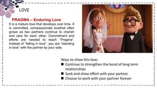 Title
LOVE
PRAGMA – Enduring Love
It is a mature love that develops over time. It
is committed, compassionate lovethat often
grows as two partners continue to cherish
and care for each other. Commitment and
efforts are needed to reach “Pragma”.
Instead of “falling in love”, you are “standing
in love” with the partner by your side.
Ways to show this love:
 Continue to strengthen the bond of long term
relationships
 Seek and show effort with your partner.
 Choose to work with your partner forever
 