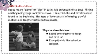 Title
Ways to show this love:
 Spend time together to laugh
and have fun
 Exemplify child like behaviour
together.
LUDUS –Playful love
Ludus means "game" or "play" in Latin. It is an Uncommittal Love. Flirting
and beginning stages of intimate love. It is a child-like and flirtatious love
found in the beginning. This type of love consists of teasing, playful
motives and laughter between two people.
 