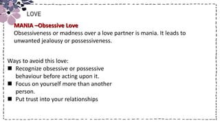 Title
LOVE
Ways to avoid this love:
 Recognize obsessive or possessive
behaviour before acting upon it.
 Focus on yourself more than another
person.
 Put trust into your relationships
MANIA –Obsessive Love
Obsessiveness or madness over a love partner is mania. It leads to
unwanted jealousy or possessiveness.
 