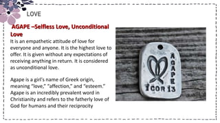 Title
LOVE
AGAPE –Selfless Love, Unconditional
Love
It is an empathetic attitude of love for
everyone and anyone. It is the highest love to
offer. It is given without any expectations of
receiving anything in return. It is considered
as unconditional love.
Agape is a girl's name of Greek origin,
meaning “love,” “affection,” and “esteem.”
Agape is an incredibly prevalent word in
Christianity and refers to the fatherly love of
God for humans and their reciprocity
 