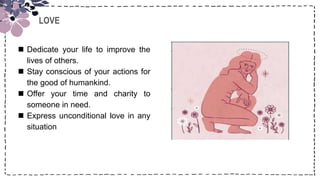 LOVE
 Dedicate your life to improve the
lives of others.
 Stay conscious of your actions for
the good of humankind.
 Offer your time and charity to
someone in need.
 Express unconditional love in any
situation
 
