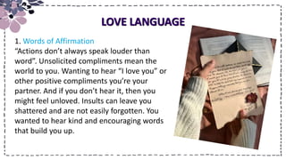 Title
LOVE LANGUAGE
1. Words of Affirmation
“Actions don’t always speak louder than
word”. Unsolicited compliments mean the
world to you. Wanting to hear “I love you” or
other positive compliments you’re your
partner. And if you don’t hear it, then you
might feel unloved. Insults can leave you
shattered and are not easily forgotten. You
wanted to hear kind and encouraging words
that build you up.
 