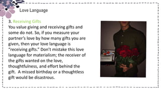 Title
Love Language
3. Receiving Gifts
You value giving and receiving gifts and
some do not. So, if you measure your
partner’s love by how many gifts you are
given, then your love language is
“receiving gifts.” Don’t mistake this love
language for materialism; the receiver of
the gifts wanted on the love,
thoughtfulness, and effort behind the
gift. A missed birthday or a thoughtless
gift would be disastrous.
 