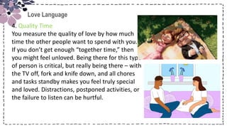 Title
Love Language
4. Quality Time
You measure the quality of love by how much
time the other people want to spend with you.
If you don’t get enough “together time,” then
you might feel unloved. Being there for this type
of person is critical, but really being there – with
the TV off, fork and knife down, and all chores
and tasks standby makes you feel truly special
and loved. Distractions, postponed activities, or
the failure to listen can be hurtful.
 