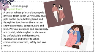 Title
Love Language
5. Physical Touch
A person whose primary language is
physical touch is not very touchy. Hugs,
pats on the back, holding hand and
thoughtful touches on the arm can
show excitement, concern, care and
love. Physical presence and accessibility
are crucial, while neglect or abuse can
be unforgivable and destructive.
Appropriate and timely touches
communicate warmth, safety and love
to you.
 