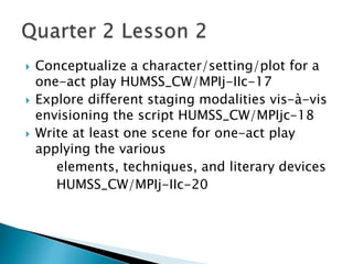  Conceptualize a character/setting/plot for a
one-act play HUMSS_CW/MPIj-IIc-17
 Explore different staging modalities vis-à-vis
envisioning the script HUMSS_CW/MPIjc-18
 Write at least one scene for one-act play
applying the various
elements, techniques, and literary devices
HUMSS_CW/MPIj-IIc-20
 