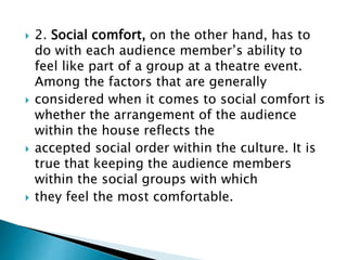  2. Social comfort, on the other hand, has to
do with each audience member’s ability to
feel like part of a group at a theatre event.
Among the factors that are generally
 considered when it comes to social comfort is
whether the arrangement of the audience
within the house reflects the
 accepted social order within the culture. It is
true that keeping the audience members
within the social groups with which
 they feel the most comfortable.
 