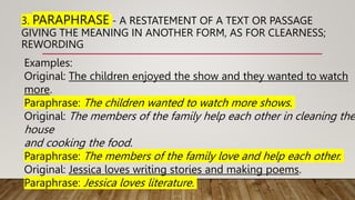 3. PARAPHRASE - A RESTATEMENT OF A TEXT OR PASSAGE
GIVING THE MEANING IN ANOTHER FORM, AS FOR CLEARNESS;
REWORDING
Examples:
Original: The children enjoyed the show and they wanted to watch
more.
Paraphrase: The children wanted to watch more shows.
Original: The members of the family help each other in cleaning the
house
and cooking the food.
Paraphrase: The members of the family love and help each other.
Original: Jessica loves writing stories and making poems.
Paraphrase: Jessica loves literature.
 