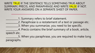 WRITE TRUE IF THE SENTENCE TELLS SOMETHING TRUE ABOUT
SUMMARY, PRÉCIS, AND PARAPHRASE AND WRITE FALSE IF NOT.
WRITE YOUR ANSWERS ON A SEPARATE SHEET OF PAPER.
____________1. Summary refers to brief statement.
__________2. Paraphrase is a restatement of a text or passage etc.
__________3. When you summarize, you need to be specific.
__________4. Precis contains the brief summary of a book, article,
speech etc.
__________5. When you paraphrase, you are required to make long
paragraphs.
 