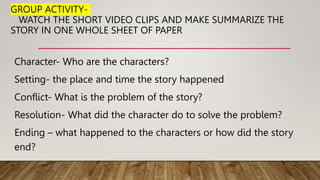 GROUP ACTIVITY-
WATCH THE SHORT VIDEO CLIPS AND MAKE SUMMARIZE THE
STORY IN ONE WHOLE SHEET OF PAPER
Character- Who are the characters?
Setting- the place and time the story happened
Conflict- What is the problem of the story?
Resolution- What did the character do to solve the problem?
Ending – what happened to the characters or how did the story
end?
 
