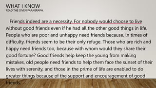 WHAT I KNOW
READ THE GIVEN PARAGRAPH.
Friends indeed are a necessity. For nobody would choose to live
without good friends even if he had all the other good things in life.
People who are poor and unhappy need friends because, in times of
difficulty, friends seem to be their only refuge. Those who are rich and
happy need friends too, because with whom would they share their
good fortune? Good friends help keep the young from making
mistakes, old people need friends to help them face the sunset of their
lives with serenity, and those in the prime of life are enabled to do
greater things because of the support and encouragement of good
friends.
 