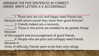 ARRANGE THE FIVE SENTENCES IN CORRECT
ORDER. WRITE LETTERS A-E ACCORDINGLY.
_____________1. Those who are rich and happy need friends too,
because with whom would they share their good fortune?
________2. Friends indeed are a necessity.
________3. Those in the prime are enabled to do greater things
because
of the support and encouragement of good friends.
________4. People who are poor and unhappy need friends
because in
times of difficulty, friends seem to be their only refuge.
________5. Good friends help keep the young from making
mistakes.
 