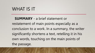 WHAT IS IT
SUMMARY - a brief statement or
restatement of main points especially as a
conclusion to a work. In a summary, the writer
significantly shortens a text, retelling it in his
own words, touching on the main points of
the passage.
 