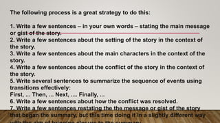 The following process is a great strategy to do this:
1. Write a few sentences – in your own words – stating the main message
or gist of the story.
2. Write a few sentences about the setting of the story in the context of
the story.
3. Write a few sentences about the main characters in the context of the
story.
4. Write a few sentences about the conflict of the story in the context of
the story.
5. Write several sentences to summarize the sequence of events using
transitions effectively:
First, ... Then, ... Next, .... Finally, ...
6. Write a few sentences about how the conflict was resolved.
7. Write a few sentences restating the the message or gist of the story
that began the summary, but this time doing it in a slightly different way
 