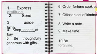 1. Express
gratitude.
2. Send
time.
3 aside
4. Keep anger at
bay.
5. Be thoughtfully
generous with gifts..
6. Order fortune cookies
7. Offer an act of kindne
8. Write a note.
9. Make time
10.Be
forgiving.
 