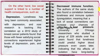 On the other hand, low social
support is linked to a number of
health consequences, such as:
• Depression. Loneliness has
long been commonly associated
with depression, and now
research is backing this
correlation up: a 2012 study of
breast cancer patients found that
those with fewer satisfying social
connections experienced higher
levels of depression, pain, and
fatigue.
• Decreased immune function.
The authors of the same study
also found a correlation between
loneliness and immune system
dysregulation, meaning that a
lack of social connections can
increase your chances of
• b
e
H
c
i
o
g
m
h
e
i
n
r
gsicbk.lood pressure.
Chicago
University of
researchers who studied a
group of 229 adults over five
years found that loneliness
could predict higher
years
blood
later,
pressure
indicating
isolation
even
that
have
the effects of
long-lasting
consequences.
 