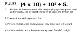 RULES:
1. Perform all the operations inside the grouping symbols (parentheses
and brackets), and all operations below or above the division bar
2. Evaluate those with exponents first.
3. Perform multiplication and division as they occur from left to right.
4. Perform addition and subtraction as they occur from left to right.
(4 x 10) + 102
÷ 5.