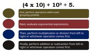 First, perform operations within each
grouping symbols.
Next, evaluate exponential expressions.
Then, perform multiplication or division from left to
right or whichever operation comes first.
Finally, perform addition or subtraction from left to
right or whichever operation comes first.
(4 x 10) + 102
÷ 5.