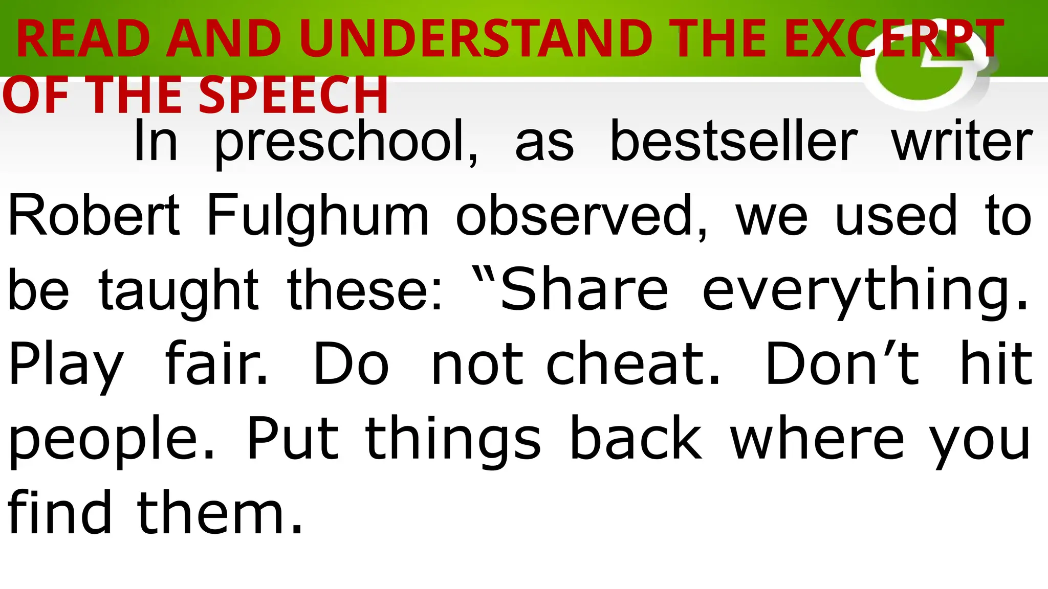In preschool, as bestseller writer
Robert Fulghum observed, we used to
be taught these: “Share everything.
Play fair. Do not cheat. Don’t hit
people. Put things back where you
find them.
READ AND UNDERSTAND THE EXCERPT
OF THE SPEECH
 