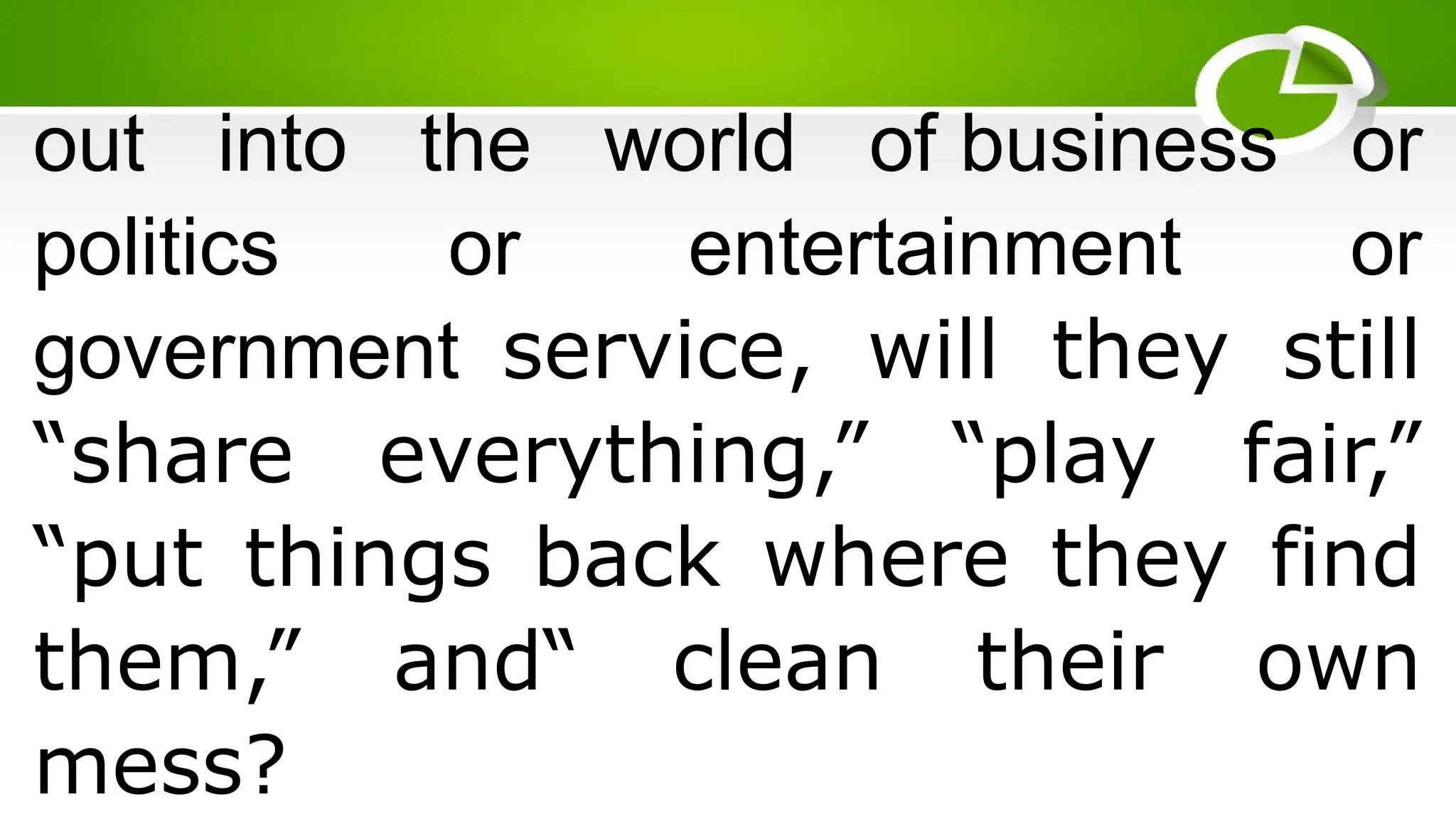 out into the world of business or
politics or entertainment or
government service, will they still
“share everything,” “play fair,”
“put things back where they find
them,” and“ clean their own
mess?
 