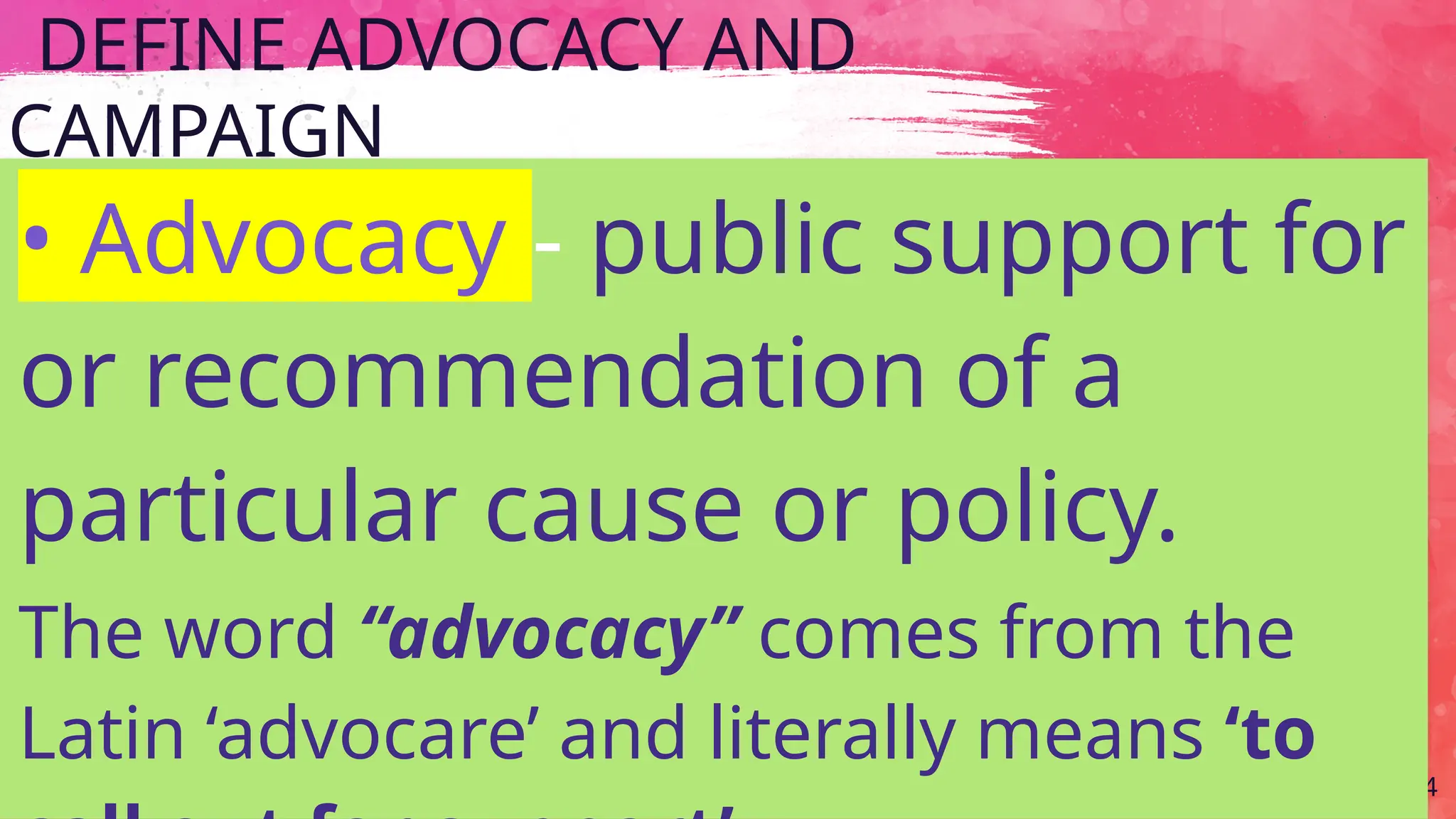 DEFINE ADVOCACY AND
CAMPAIGN
34
• Advocacy - public support for
or recommendation of a
particular cause or policy.
The word “advocacy” comes from the
Latin ‘advocare’ and literally means ‘to
 