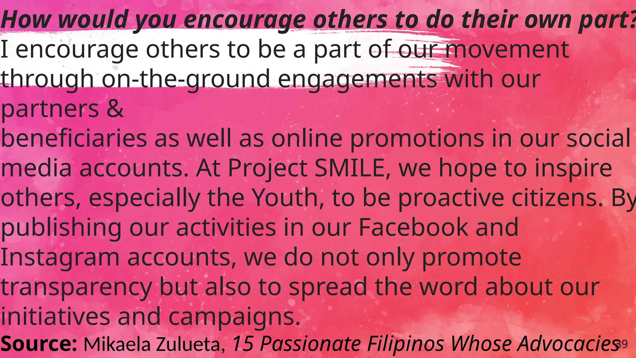 39
How would you encourage others to do their own part?
I encourage others to be a part of our movement
through on-the-ground engagements with our
partners &
beneficiaries as well as online promotions in our social
media accounts. At Project SMILE, we hope to inspire
others, especially the Youth, to be proactive citizens. By
publishing our activities in our Facebook and
Instagram accounts, we do not only promote
transparency but also to spread the word about our
initiatives and campaigns.
Source: Mikaela Zulueta, 15 Passionate Filipinos Whose Advocacies
 