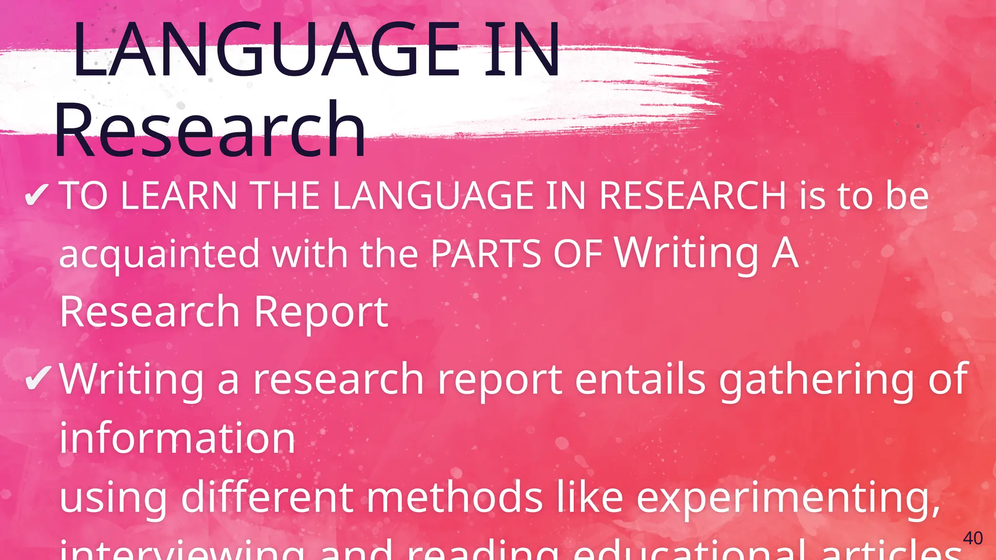 LANGUAGE IN
Research
✔TO LEARN THE LANGUAGE IN RESEARCH is to be
acquainted with the PARTS OF Writing A
Research Report
✔Writing a research report entails gathering of
information
using different methods like experimenting,
40
 