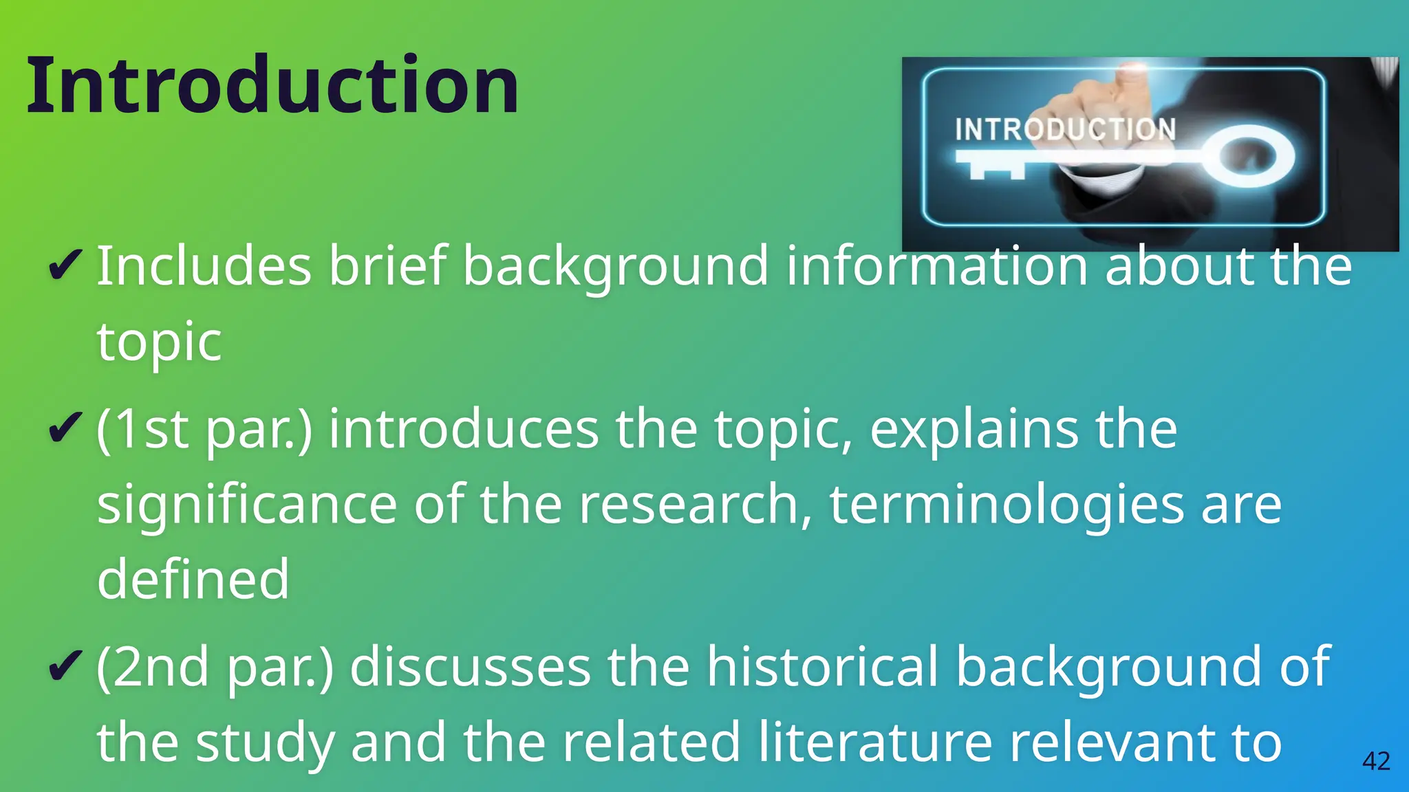 Introduction
✔Includes brief background information about the
topic
✔(1st par.) introduces the topic, explains the
significance of the research, terminologies are
defined
✔(2nd par.) discusses the historical background of
the study and the related literature relevant to 42
 