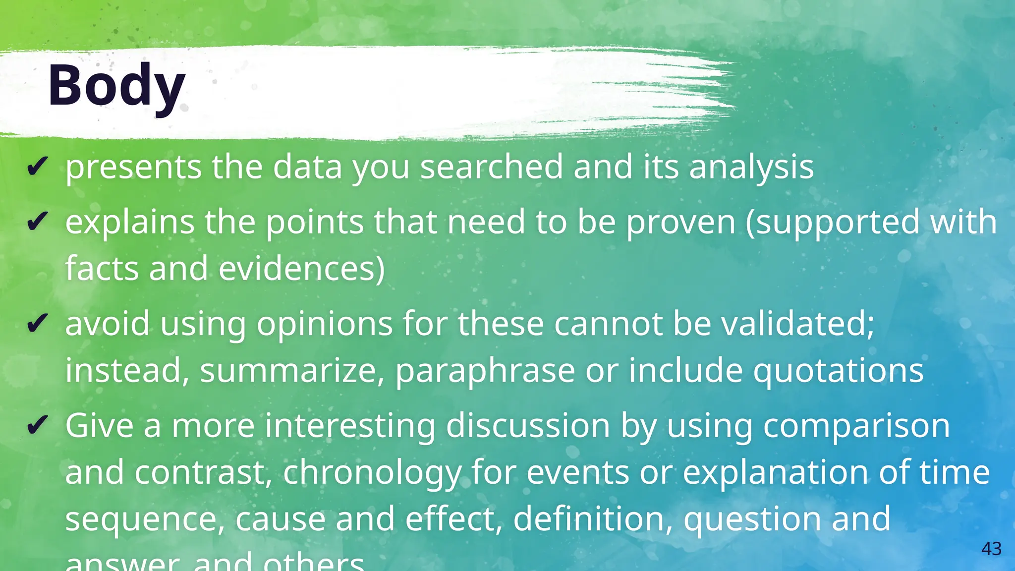 Body
✔ presents the data you searched and its analysis
✔ explains the points that need to be proven (supported with
facts and evidences)
✔ avoid using opinions for these cannot be validated;
instead, summarize, paraphrase or include quotations
✔ Give a more interesting discussion by using comparison
and contrast, chronology for events or explanation of time
sequence, cause and effect, definition, question and
43
 