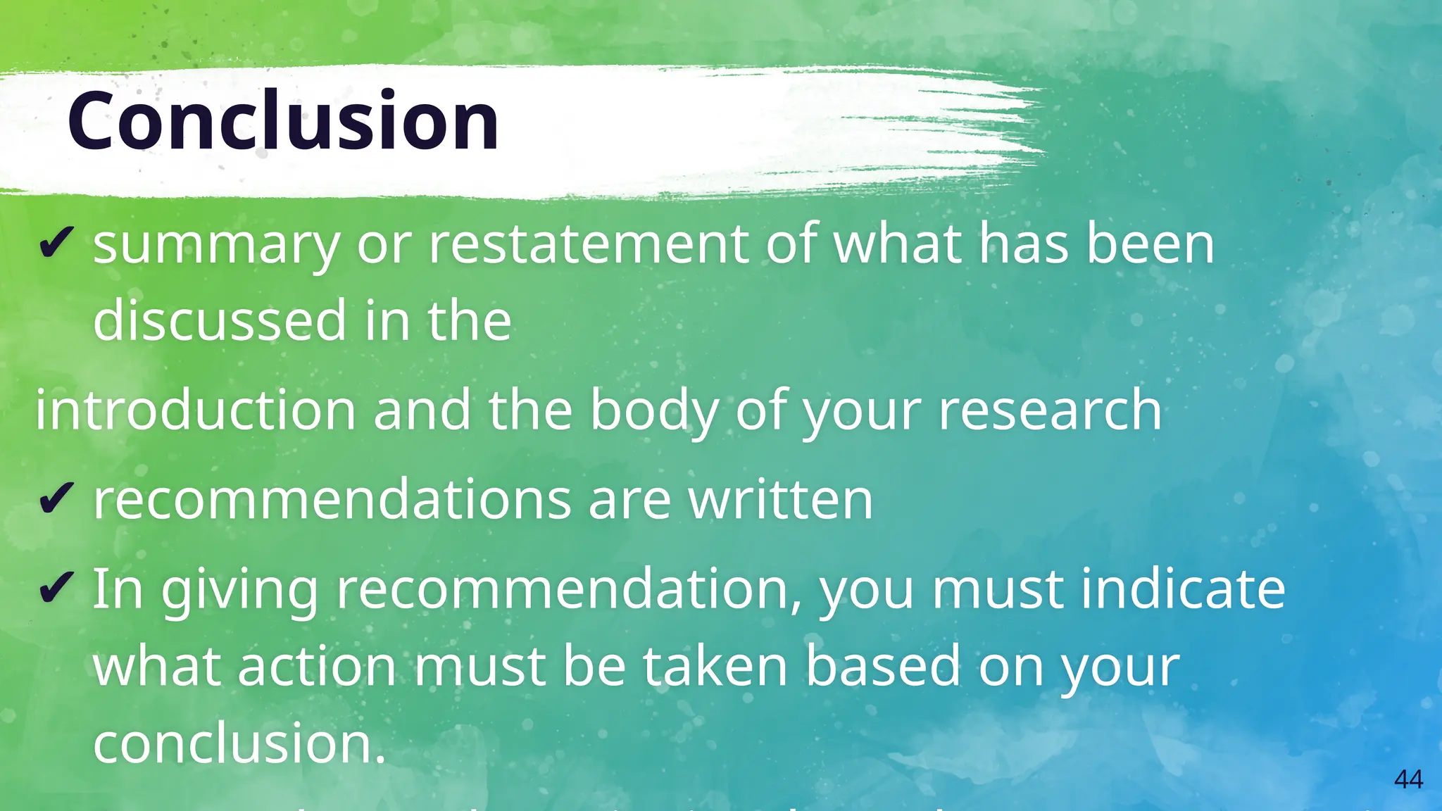 Conclusion
✔ summary or restatement of what has been
discussed in the
introduction and the body of your research
✔ recommendations are written
✔ In giving recommendation, you must indicate
what action must be taken based on your
conclusion. 44
 