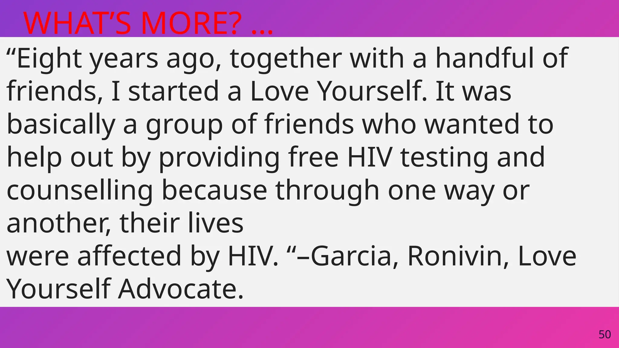 50
WHAT’S MORE? …
“Eight years ago, together with a handful of
friends, I started a Love Yourself. It was
basically a group of friends who wanted to
help out by providing free HIV testing and
counselling because through one way or
another, their lives
were affected by HIV. “–Garcia, Ronivin, Love
Yourself Advocate.
 