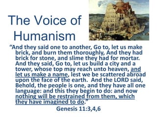 The Voice of
Humanism
“And they said one to another, Go to, let us make
brick, and burn them thoroughly, And they had
brick for stone, and slime they had for mortar.
And they said, Go to, let us build a city and a
tower, whose top may reach unto heaven, and
let us make a name, lest we be scattered abroad
upon the face of the earth. And the LORD said,
Behold, the people is one, and they have all one
language: and this they begin to do: and now
nothing will be restrained from them, which
they have imagined to do.”
Genesis 11:3,4,6
 