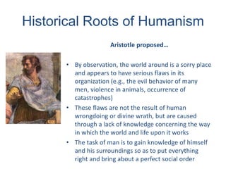 Historical Roots of Humanism
Aristotle proposed…
• By observation, the world around is a sorry place
and appears to have serious flaws in its
organization (e.g., the evil behavior of many
men, violence in animals, occurrence of
catastrophes)
• These flaws are not the result of human
wrongdoing or divine wrath, but are caused
through a lack of knowledge concerning the way
in which the world and life upon it works
• The task of man is to gain knowledge of himself
and his surroundings so as to put everything
right and bring about a perfect social order
 